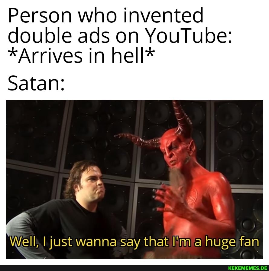 Person who invented double ads on YouTube:
*Arrives in hell*
Satan:
Well, I just wanna Say that I'm huge fan