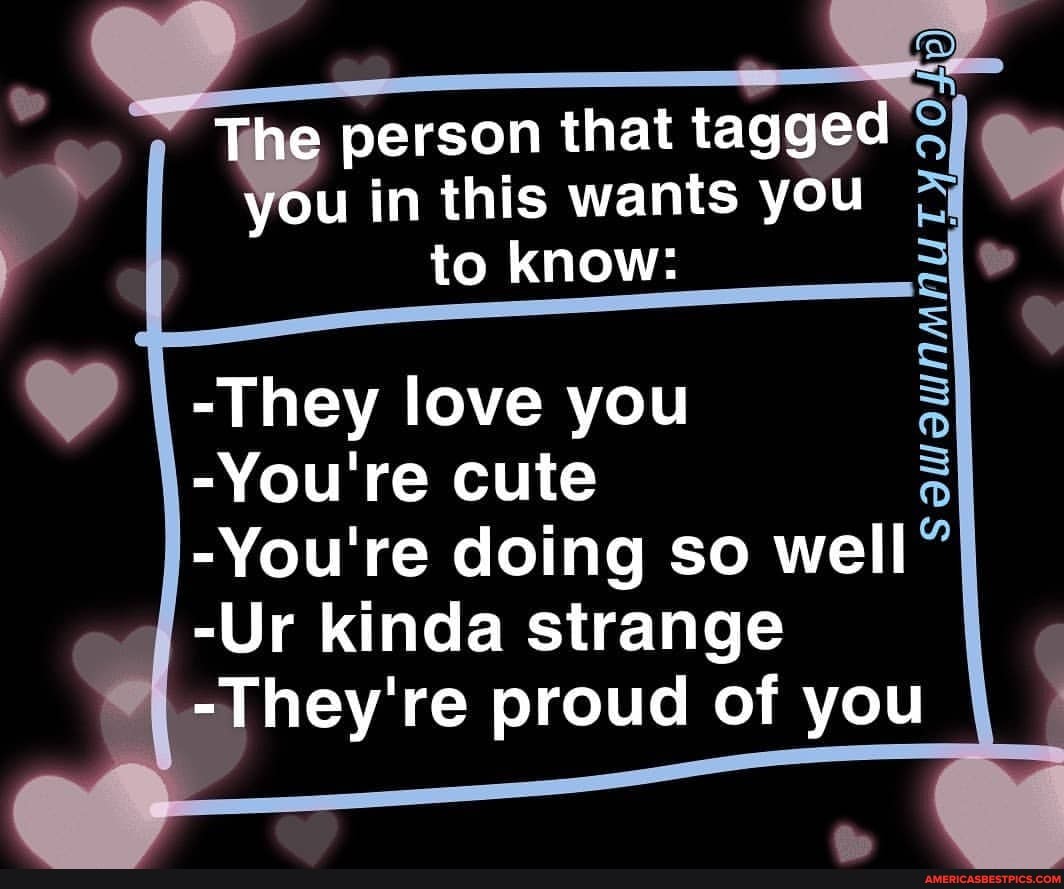 The person that tagged you in this wants you to know:
-They love you
-You're cute
-You're doing so well
-Ur kinda strange
-They're proud of you