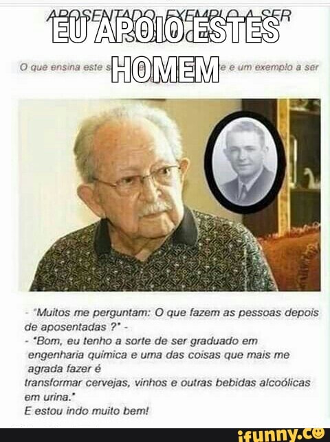 "Muitos me perguntam: O que fazem as pessoas depois
de aposentadas -
"Bom, eu tenho a sorte de ser graduado em
engenharia quimica e uma das coisas que mais me
agrada fazer é
transformar cervejas, vinhos e outras bebidas alcoólicas
em urina."
E estou indo muito bem!