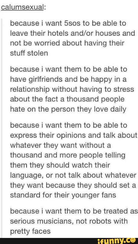 calumsexual:
because i want 5505 to be able to
leave their hotels and/or houses and
not be worried about having their
stuff stolen
because i want them to be able to
have girlfriends and be happy in a
relationship without having to stress
about the fact a thousand people
hate on the person they love daily
because i want them to be able to
express their opinions and talk about
whatever they want without a
thousand and more people telling
them they should watch their
language, or not talk about whatever
they want because they should set a
standard for their younger fans
because i want them to be treated as
serious musicians, not robots with
pretty faces