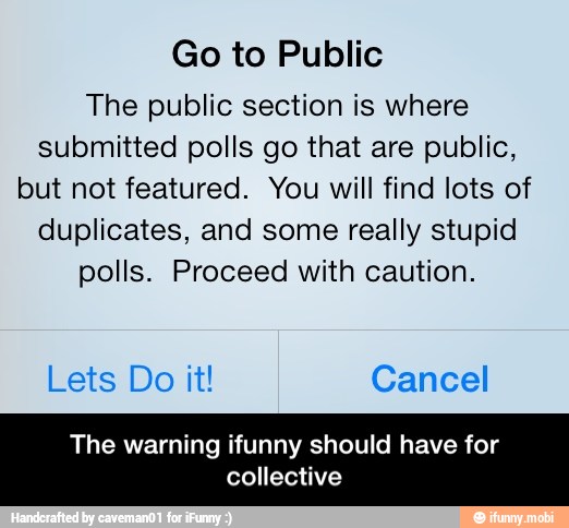 Go to Public
The public section is where
submitted polls go that are public,
but not featured. You will find lots of
duplicates, and some really stupid
polls. Proceed with caution.
Lets Do it! Cancel
The warning ifunny should have for
collective - The warning ifunny should have for collective