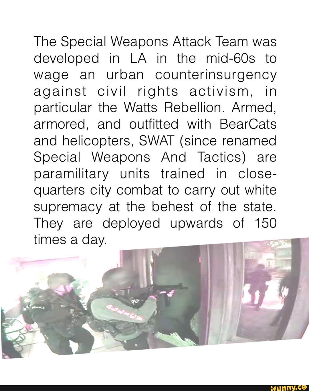 The Special Weapons Attack Team was developed in LA in the mid-60s to wage an urban counterinsurgency against civil rights activism, in particular the Watts Rebellion. Armed, armored, and outfitted with BearCats and helicopters, SWAT (since renamed
Special Weapons And Tactics) are paramilitary units trained in close- quarters city combat to carry out white supremacy at the behest of the state.
They are deployed upwards of 150
times a day.