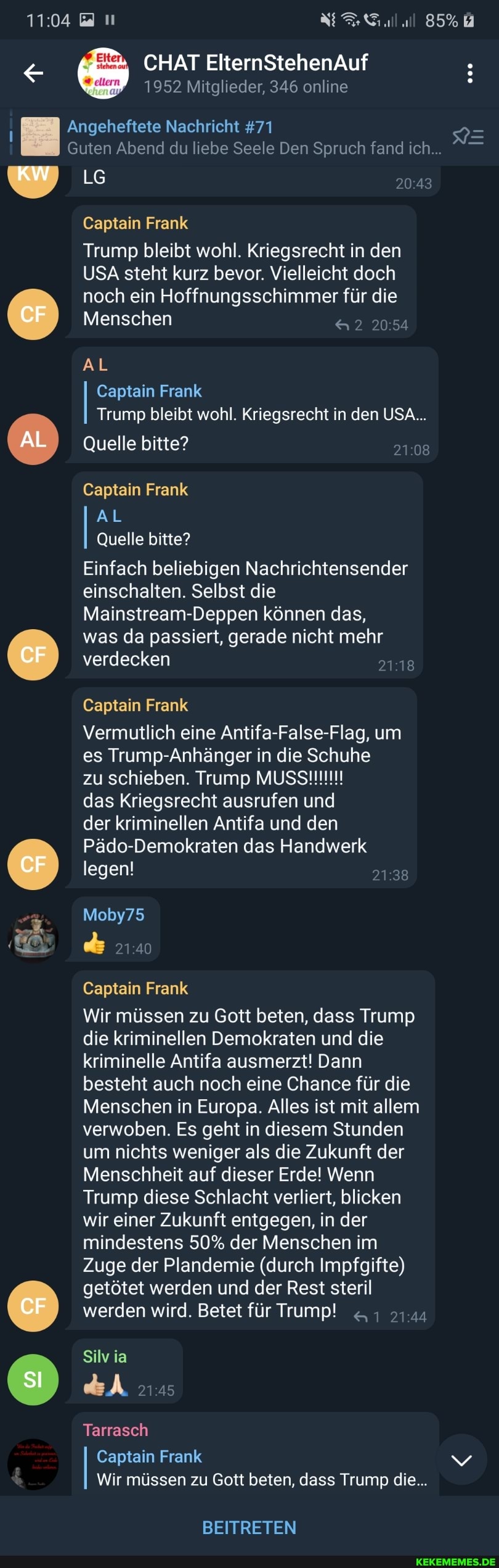 CHAT ElternStehenAuf
1952 Mitglieder, 346 online
Angeheftete Nachricht #71
Guten Abend du liebe Seele Den Spruch fand ich...
KW LG
Captain Frank
Trump bleibt wohl. Kriegsrecht in den
USA steht kurz bevor. Vielleicht doch noch ein Hoffnungsschimmer für die
Menschen &2 2054
CF
AL Captain Frank
Trump bleibt wohl. Kriegsrecht in den USA...
Quelle bitte?
Captain Frank
AL
AL
Quelle bitte?
Einfach beliebigen Nachrichtensender einschalten. Selbst die
Mainstream-Deppen können das,
was da passiert, gerade nicht mehr
CF
verdecken
Captain Frank
Vermutlich eine Antifa-False-Flag, um es Trump- Anhänger in die Schuhe
das Kriegsrecht ausrufen und der kriminellen Antifa und den er Pädo-Demokraten legen! das Handwerk
legen!
Moby75
21 40
Captain Frank
Wir müssen zu Gott beten, dass Trump die kriminellen Demokraten und die kriminelle Antifa ausmerzt! Dann besteht auch noch eine Chance für die
Menschen in Europa. Alles ist mit allem verwoben. Es geht in diesem Stunden um nichts weniger als die Zukunft der
Menschheit auf dieser Erde! Wenn
Trump diese Schlacht verliert, blicken wir einer Zukunft entgegen, in der mindestens 50% der Menschen im
Zuge der Plandemie (durch Impfgifte) getötet werden und der Rest steril werden wird. Betet für Trump! 1.44
CF
Silv ia
Tarrasch
Captain Frank vv
Wir müssen zu Gott beten, dass Trump die...
BEITRETEN