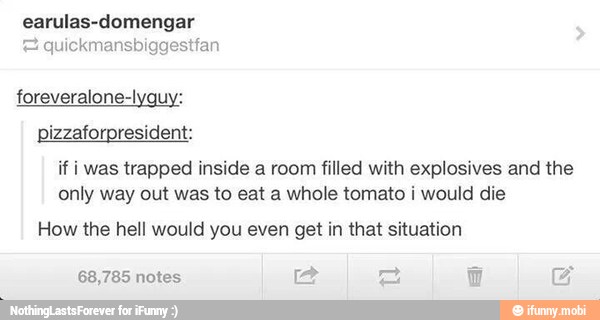 earulas-domengar
= quickmansbiggestfan
foreveralone-lyguy:
pizzaforpresident:
if i was trapped inside a room filled with explosives and the
only way out was to eat a whole tomato i would die
How the hell would you even get in that situation
a 68,785 notes E