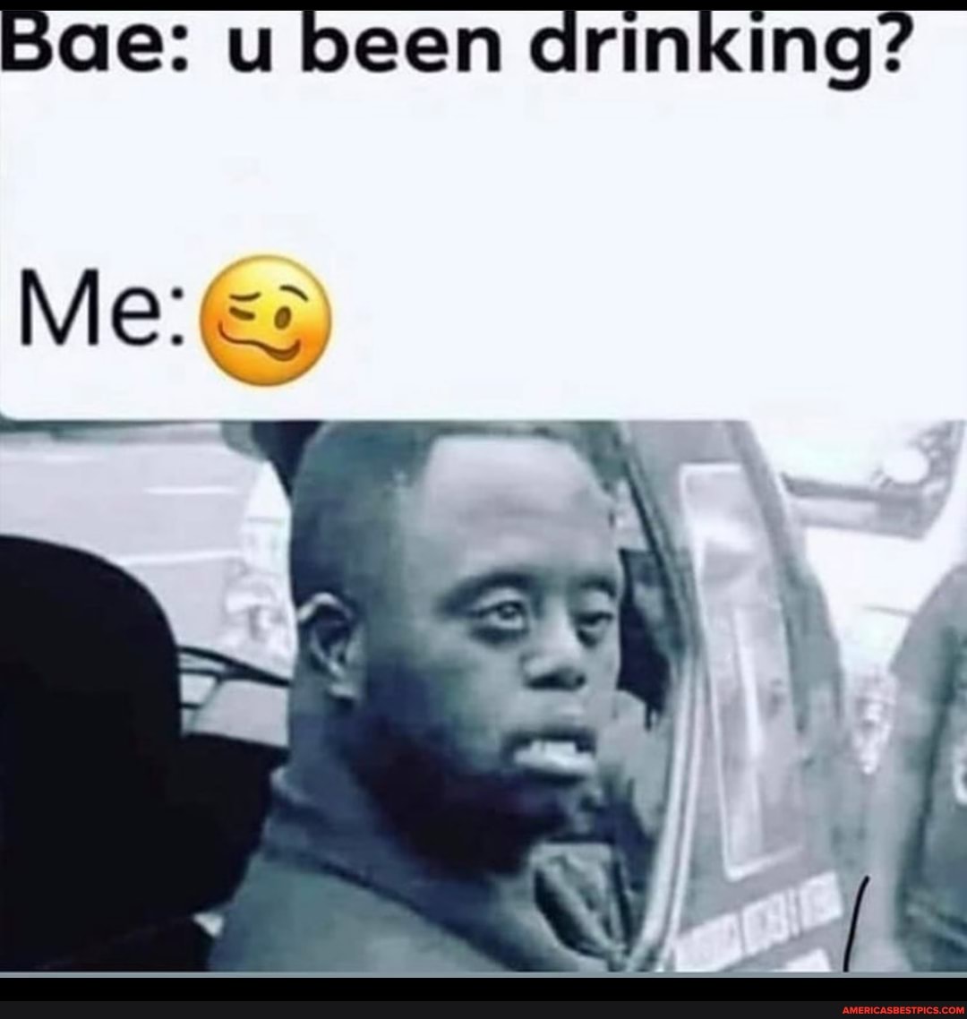 Bae: u been drinking?
Me: