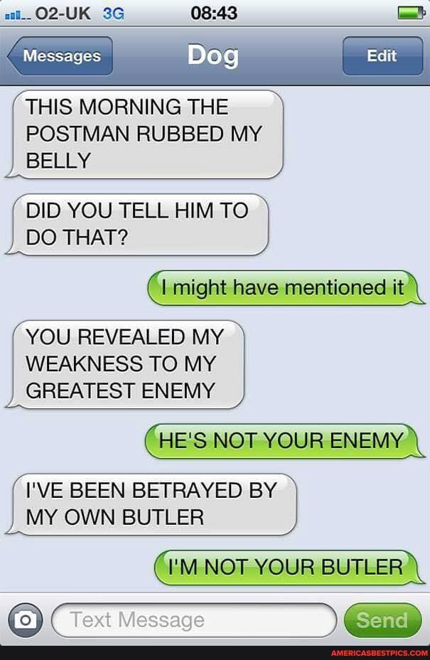 al__O2-UK
BA
Messages I
THIS MORNING THE POSTMAN RUBBED MY
BELLY
DID YOU TELL HIM TO DO THAT?
'I might have mentioned it
YOU REVEALED MY WEAKNESS TO MY GREATEST ENEMY
HE'S NOT YOUR ENEMY.
I'VE BEEN BETRAYED BY MY OWN BUTLER
NOT YOUR BUTLER
Text Message Send