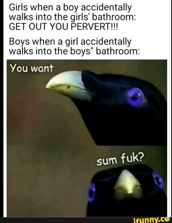 Girls when a boy accidentally walks into the girls' bathroom:
GET OUT YOU PERVERT!!!
Boys when a girl accidentally walks into the boys" bathroom:
You want