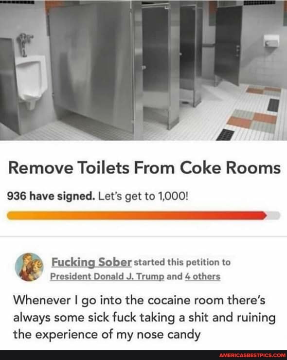 Remove Toilets From Coke Rooms
936 have signed. Let's get to 1,000!
& Fucking President Sober Donald J. started Trump this and petition others to
President Donald J. Trump and 4 others
Whenever I go into the cocaine room there's always some sick fuck taking a shit and ruining the experience of my nose candy