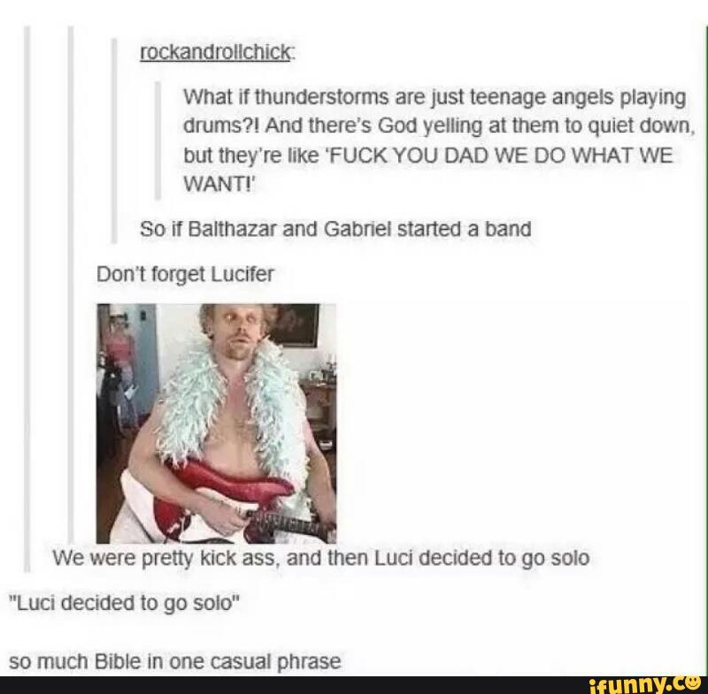 What if thunderstmms are just teenage angels playan
drums?! And there’s God yelling at mem to quiet down.
bm they're like ‘F UCK YOU DAD WE DO WHAT WE
WANT!“
SO if Balthazar and Gabnel started a band
Don't forget Lucifer
We
were-preny kick
assfand then Luci decided IO go SOIO
"Luci decided to go solo"
SO much Bible in one casual phrase