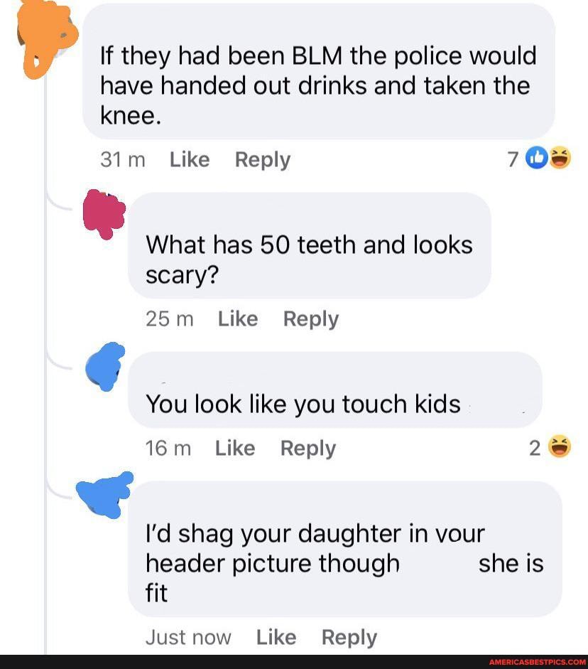 if they had been BLM the police would have handed out drinks and taken the knee.
Like Reply OS
ie
What has 50 teeth and looks scary?
_ Like Reply
You look like you touch kids
Like Reply 26
I'd shag your daughter in vour header picture though she is fit
lictnnaw tblika BRanlyv
