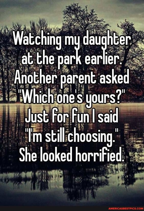 "Watching my daughter at the
Another parent asked
'Which one's yours?"
Just For Fun I said
'Tm still choosing.'
She looked horrified.