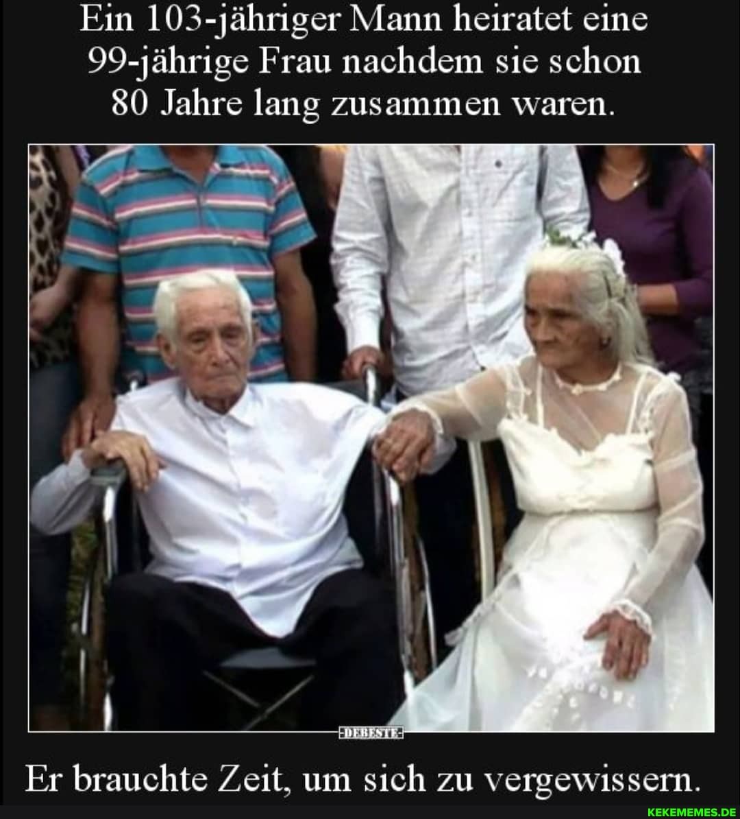 Ein 103-jähriger Mann heiratet eine
99-jährige Frau nachdem sie schon
80 Jahre lang zusammen waren.
Fr brauchte Zeit. um sich zu veroewissern.