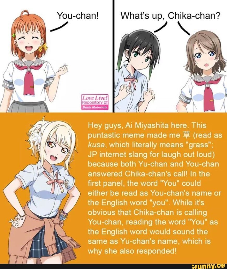 Hey guys, Ai Miyashita here. This puntastic meme made me & (read as kusa, which literally means "grass";
JP internet slang for laugh out loud) because both Yu-chan and You-chan answered Chika-chan's call! In the first panel, the word "You" could either be read as You-chan's name or the English word "you". While it's obvious that Chika-chan is calling
You-chan, reading the word "You" as the English word would sound the same as Yu-chan's name, which is why she also responded!