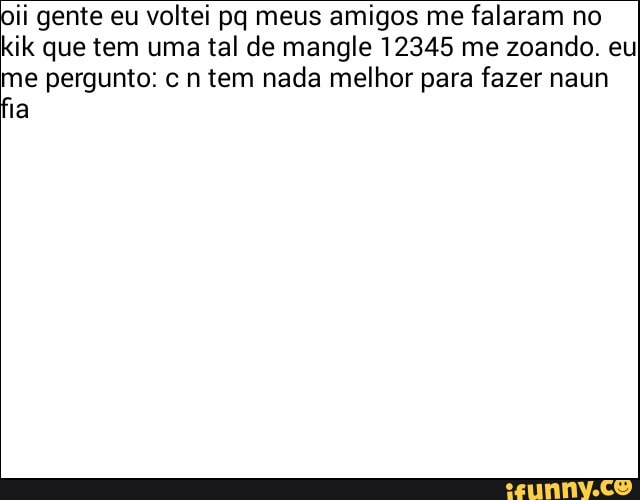 ii gente eu voltei pq meus amigos me falaram no
kik que tem uma tal de mangle 12345 me zoando. eu
me pergunto: c n tem nada melhor para fazer naun