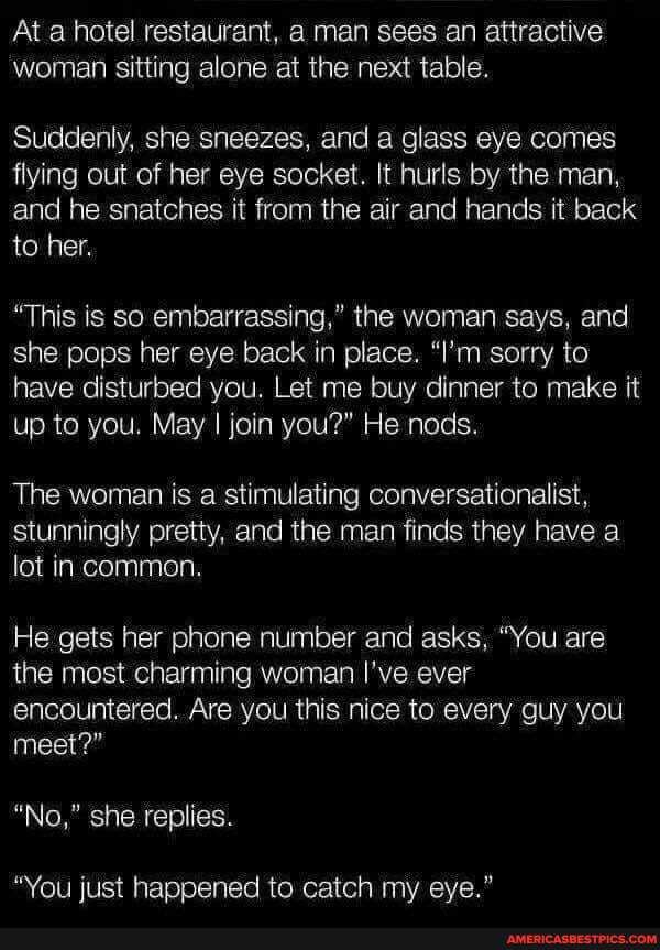 At a hotel restaurant, a man sees an attractive woman sitting alone at the next table.
Suddenly, she sneezes, and a glass eye comes flying out of her eye socket. It hurls by the man, and he snatches it from the air and hands it back to her.
"This is so embarrassing," the woman says, and she pops her eye back in place. "I'm sorry to have disturbed you. Let me buy dinner to make it up to you. May I join you?" He nods.
The woman is a stimulating conversationalist, stunningly pretty, and the man finds they have a lot in common.
He gets her phone number and asks, "You are the most charming woman I've ever encountered. Are you this nice to every guy you
meet?"
"No," she replies.
"You just happened to catch my eye."