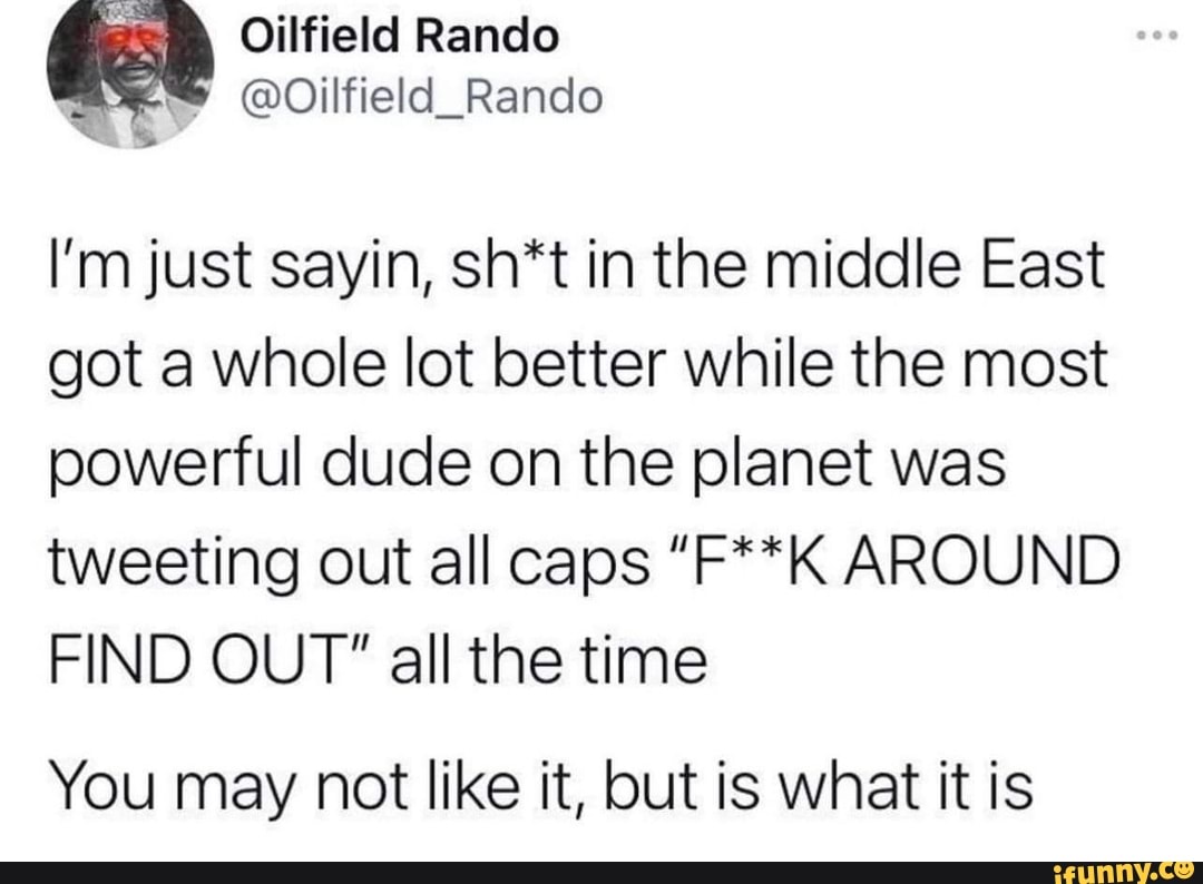 Oilfield Rando
@Oilfield_Rando
I'm just sayin, sh*t in the middle East got a whole lot better while the most powerful dude on the planet was
tweeting out all caps "F**K AROUND FIND OUT" all the time
You may not like it, but is what it is