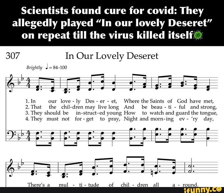 Scientists found cure for covid: They
allegedly played "In our lovely Deseret"
on repeat till the virus killed itself
307 In Our Lovely Deseret
Brightly d=84-100
Where the Saints of God have met, 1.In our love-ly Des
2.That the chil-dren ful strong,
3. They should be in-struct-ed young How to watch and guard the tongue,
mas
There's a
mul
round.