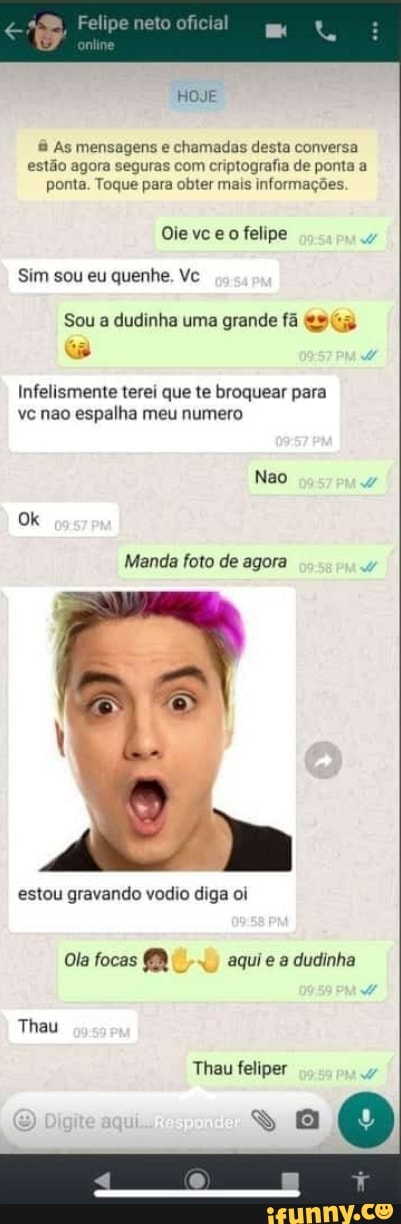 Felipe neto
HOJE
As mensagens e chamadas desta conversa estão agora seguras com criptografia de ponta a ponta. Toque para obter mais informações
vce felipe
Sim sou eu quenhe, Vc
Sou a dudinha uma grande fã
Infelismente terei que te broquear para vc não espalha meu numero
Manda foto de agora
estou gravando vodio diga oi
Ola focas aqui e a dudinha
Thau
Thau feliper