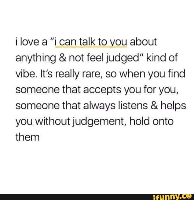 ilove a "i can talk to you about anything & not feel judged" kind of vibe. It's really rare, so when you find someone that accepts you for you, someone that always listens & helps you without judgement, hold onto them