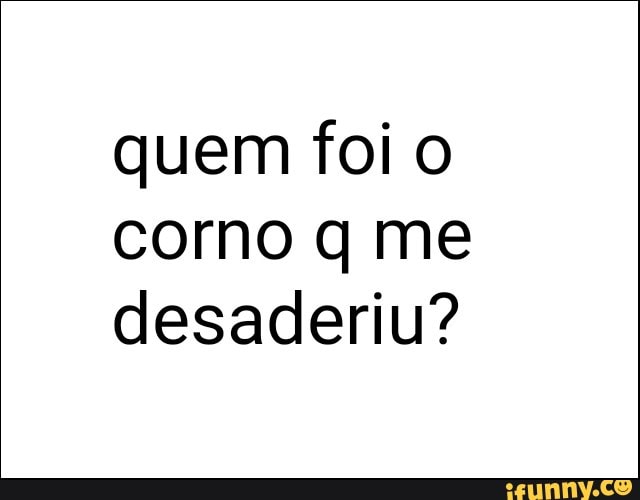 quem foi o
corno q me
desaderiu?