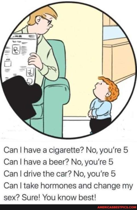 Can I have a cigarette? No, you're 5
Can I have a beer? No, you're 5
Can I drive the car? No, you're 5
Can I take hormones and change my
Wars hact!