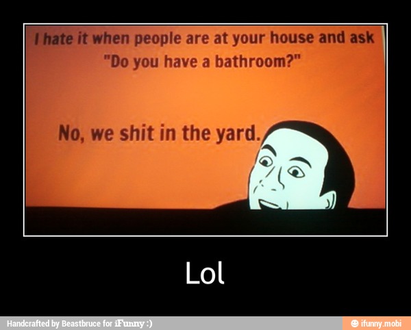 hate it when people are at your house and ask
"Do you have a bathroom?"
No, we shit in the yaray - Lol