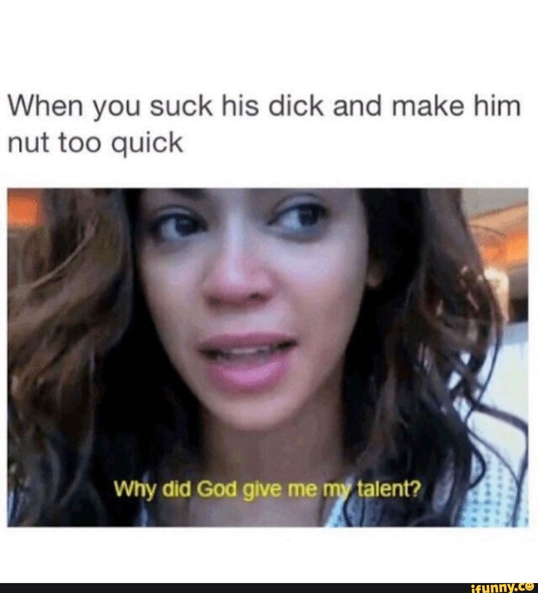 When you suck his dick and make him nut too quick Why did God give me -  iFunny