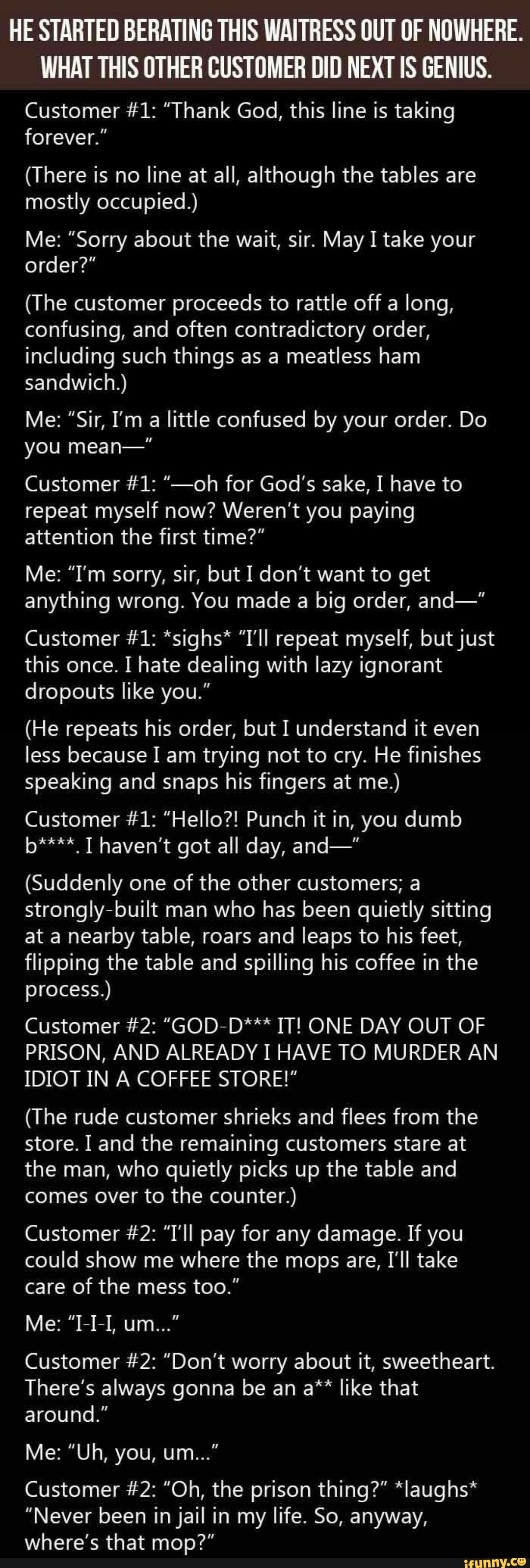 HE STARTED BERATING THIS WAITRESS OUT OF NOWHERE.
WHAT THIS OTHER CUSTOMER DID NEXT IS GENIUS.
Customer #1: "Thank God, this line is taking forever."
(There is no line at all, although the tables are mostly occupied.)
Me: "Sorry about the wait, sir. May I take your order?"
(The customer proceeds to rattle off a long, confusing, and often contradictory order, including such things as a meatless ham sandwich.)
Me: "Sir, I'm a little confused by your order. Do you mean-"
Customer #1: "-oh for God's sake, I have to repeat myself now? Weren't you paying attention the first time?"
Me: "I'm sorry, sir, but I don't want to get anything wrong. You made a big order, and-"
Customer #1: *sighs* "I'll repeat myself, but just this once. I hate dealing with lazy ignorant dropouts like you."
(He repeats his order, but I understand it even less because I am trying not to cry. He finishes speaking and snaps his fingers at me.)
Customer #1: "Hello?! Punch it in, you dumb b**** T haven't got all day, and-"
(Suddenly one of the other customers; a strongly-built man who has been quietly sitting at a nearby table, roars and leaps to his feet, flipping the table and spilling his coffee in the process.)
Customer #2: "GOD-D*** IT! ONE DAY OUT OF PRISON, AND ALREADY I HAVE TO MURDER AN IDIOT IN A COFFEE STORE!"
(The rude customer shrieks and flees from the store. I and the remaining customers stare at the man, who quietly picks up the table and comes over to the counter.)
Customer #2: "T'll pay for any damage. If you could show me where the mops are, I'll take care of the mess too."
Me: "I-I-I, um..."
Customer #2: "Don't worry about it, sweetheart.
There's always gonna be an a** like that around."
Me: "Uh, you, um..."
Customer #2: "Oh, the prison thing?" *laughs*
"Never been in jail in my life. So, anyway, where's that mop?"