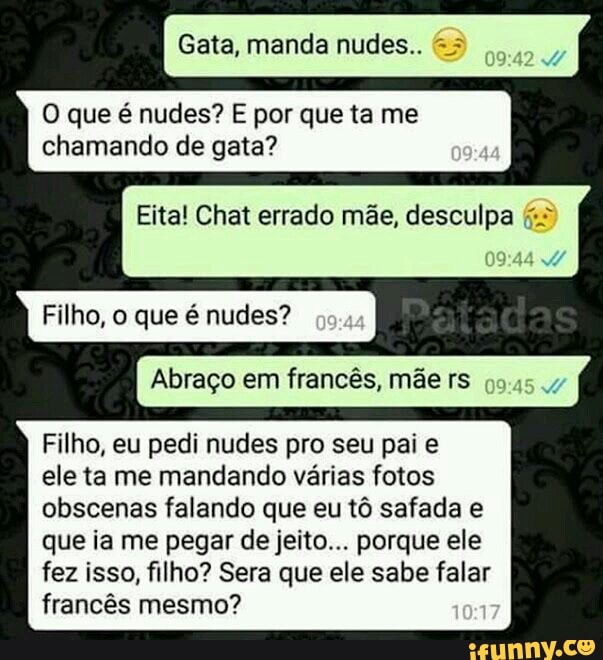 Gata, manda nudes..
O que é nudes? E por que ta me
chamando de gata?
Eita! Chat errado mãe, desculpa Filho, o que é nudes?
Abraço em francês, mãe rs 99454
Filho, eu pedi nudes pro seu pai e
ele ta me mandando várias fotos
obscenas falando que eu tô safada e
que ia me pegar de jeito... porque ele
fez isso, filho? Sera que ele sabe falar
francês mesmo?