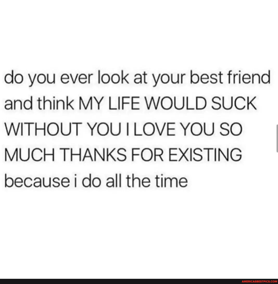 N/A - do you ever look at your best friend and think MY LIFE WOULD SUCK  WITHOUT YOU I LOVE YOU SO MUCH THANKS FOR EXISTING because I do all the  time -