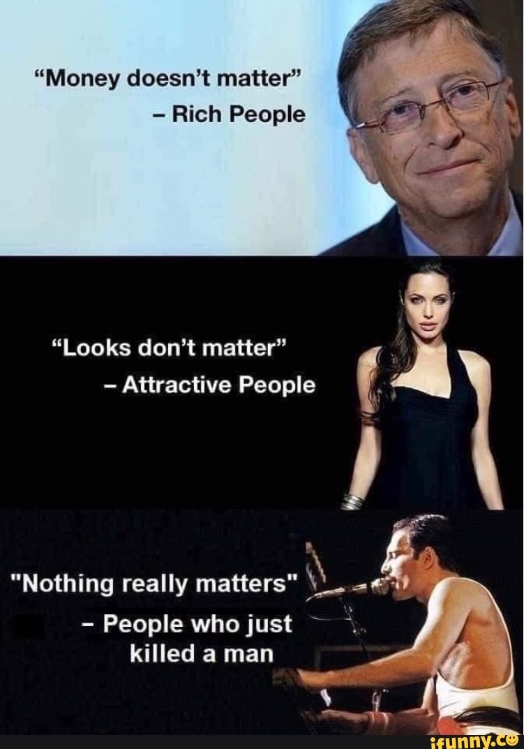 Money doesn't matter Rich People Nothing really matters - People who  just killed a man Looks don't matter Attractive People - )