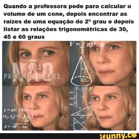 Quando a professora pede para calcular o
volume de um cone, depois encontrar as
raízes de uma equação do 2º grau e depois
listar as relações trigonométricas de 30,
45 e 60 graus