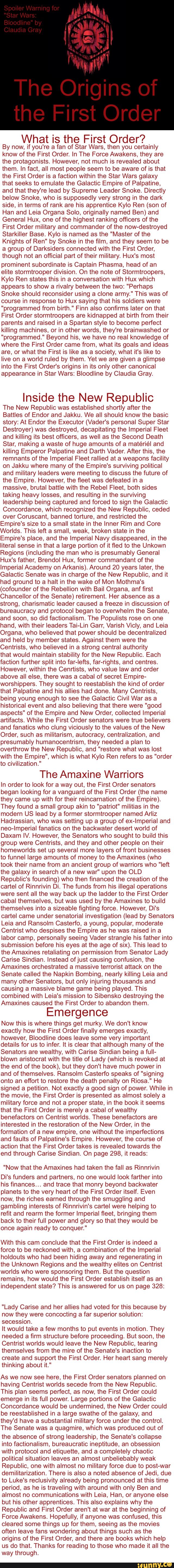 What is the First Order?
By now, if you're a fan of Star Wars, then you certainly
know of the First Order. In The Force Awakens, they are
the protagonists. However, not much is revealed about
them, In fact, all most people seem to be aware of is that
the First Order is a faction within the Star Wars galaxy
that seeks to emulate the Galactic Empire of Palpatine,
and that they're lead by Supreme Leader Snake. Directly
below Snoke, who is supposedly very strong in the dark
side, in terms of rank are his apprentice Kylo Ren (son of
Han and Leia Organa Solo, originally named Ben) and
General Hux, one of the highest ranking officers of the
First Order military and commander of the now-destroyed
Starkiller Base. Kylo is named as the "Master of the
Knights of Ren" by Snoke in the film, and they seem to be
a group of Darksiders connected with the First Order,
though not an official part of their military. Hux's most
prominent subordinate is Captain Phasma, head of an
elite stormtrooper division. On the note of Stormtroopers,
Kylo Ren states this in a conversation with Hux which
appears to show a rivalry between the two: “Perhaps
Snoke should reconsider using a clone army." This was of
course in response to Hux saying that his soldiers were
“programmed from birth." Finn also confirms later on that
First Order stormtroopers are kidnapped at birth from their
parents and raised in a Spartan style to become perfect
killing machines, or in other words, they're brainwashed or
“programmed." Beyond his, we have no real knowledge of
where the First Order came from, what its goals and ideas
