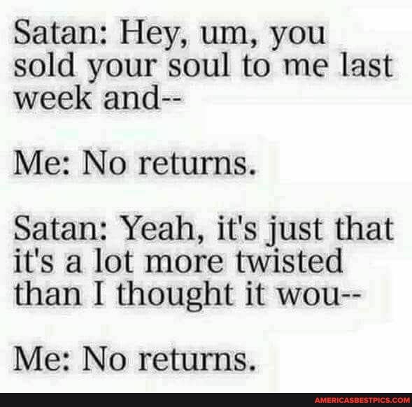 Satan: Hey, um, you sold your soul to me last week and--
Me: No returns.
Satan: Yeah, it's just that it's a lot more twisted than I thought it wou--
Me: No returns.