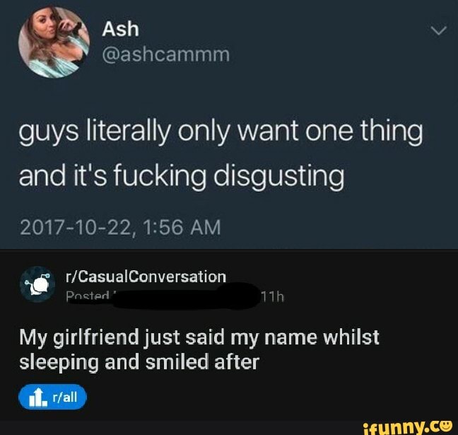 Ash
guys literally only want one thing and it's fucking disgusting
2017-10-22, AM
My girlfriend just said my name whilst sleeping and smiled after