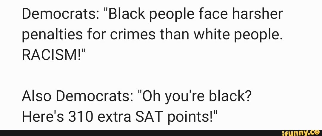 Democrats: "Black people face harsher
penalties for crimes than white people.
RACISM!"
Also Democrats: "Oh you're black?
Here's 310 extra SAT points!"