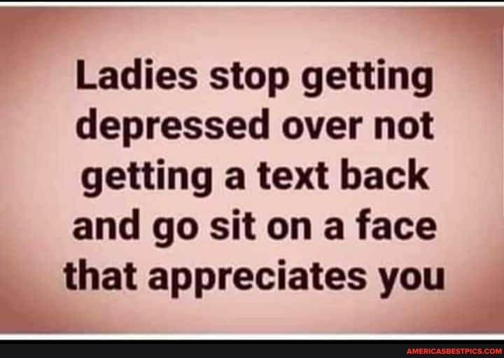 Ladies stop getting depressed over not getting a text back and go sit on a face that appreciates you