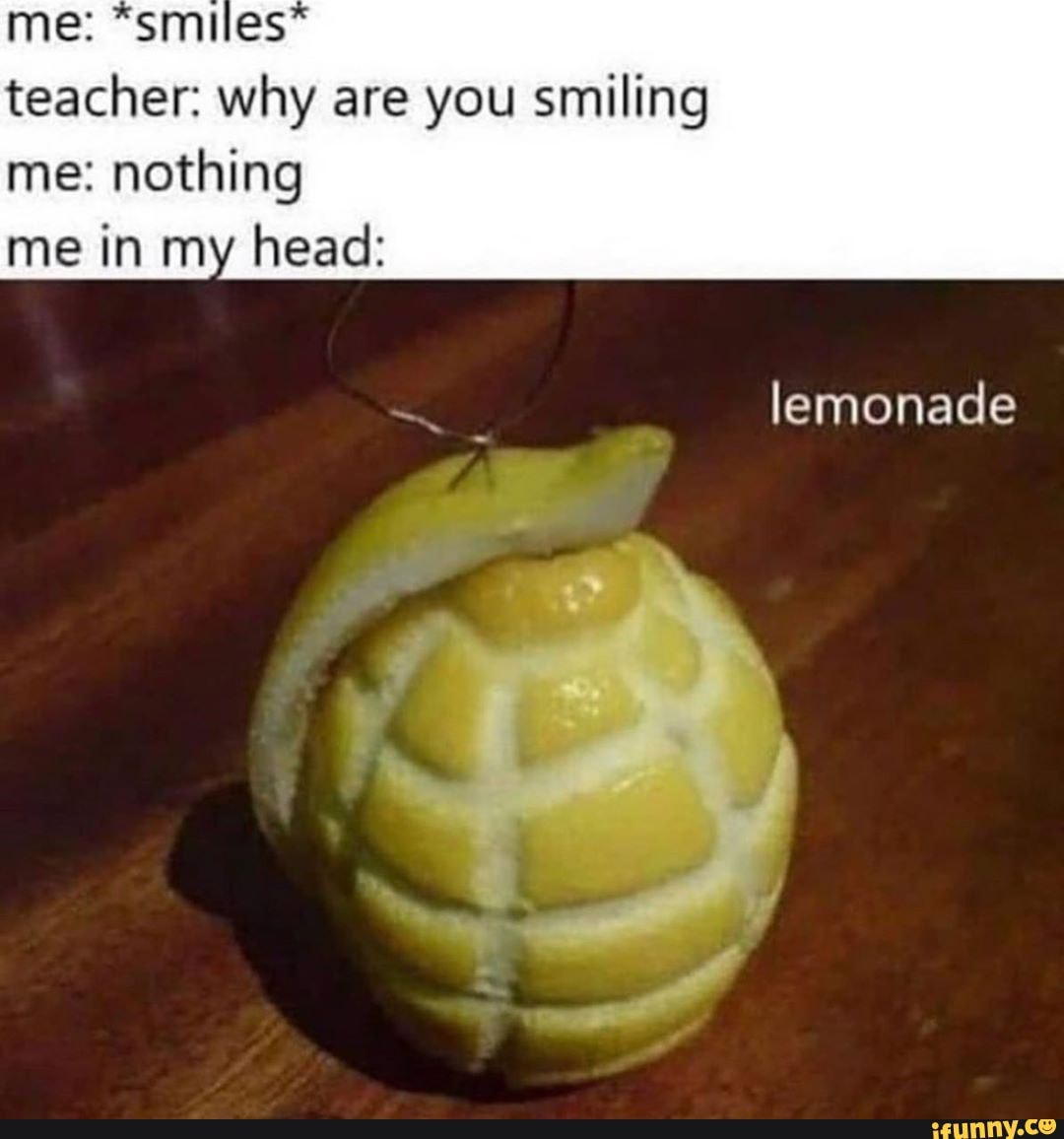 teacher: why are you smiling
me: nothing me in my head:
lemonade