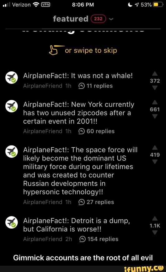 atl!
Verizon featured (232
AirplaneFact!: New York currently
has two unused zipcodes after a
certain event in 2001!!
AirplaneFriend ©) 60 replies
661
AirplaneFact!: The space force will
likely become the dominant US
military force during our lifetimes
and was created to counter
Russian developments in
hypersonic technology!!
419
AirplaneFact!: Detroit is a dump,
but California is worse!!
Gimmick accounts are the root of all evil - Gimmick accounts are the root of all evil