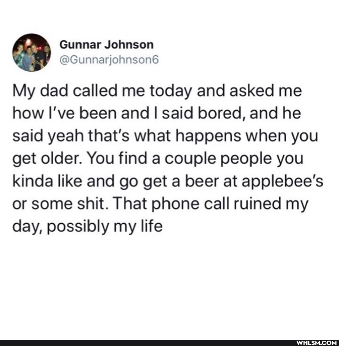 Gunnar Johnson
My dad called me today and asked me how I've been and I said bored, and he said yeah that's what happens when you get older. You find a couple people you kinda like and go get a beer at applebee's or some shit. That phone call ruined my day, possibly my life