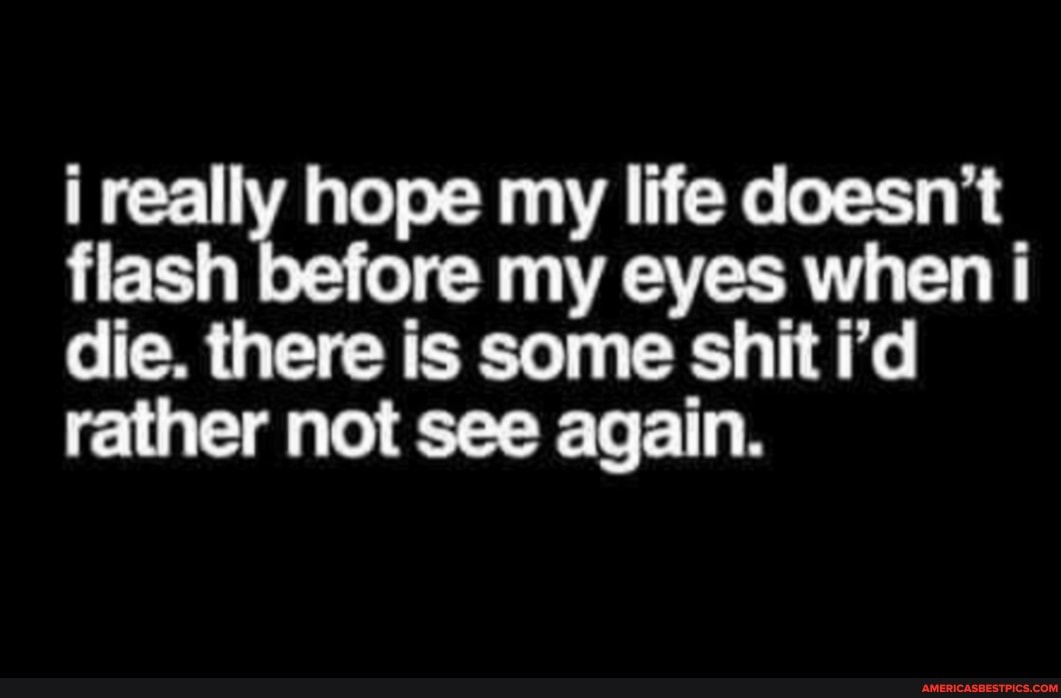 i really hope my life doesn't flash re my eyes when i die. there is some shit i'd rather not see again.