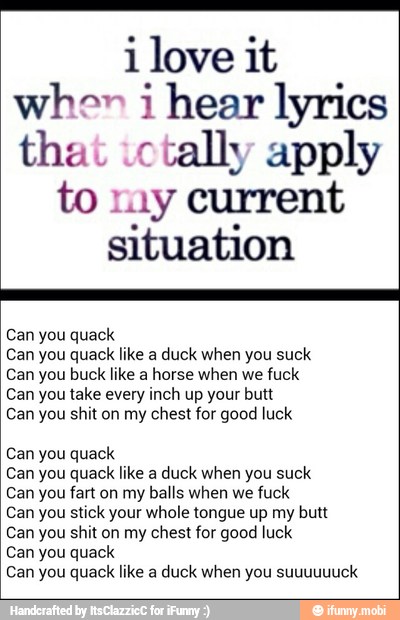 i love it
when i hear lyrics
that ictally apply
to my current
situation
Can you quack
Can you quack like a duck when you suck
Can you buck like a horse when we fuck
Can you take every inch up your butt
Can you shit on my chest for good luck
Can you quack
Can you quack like a duck when you suck
Can you fart on my balls when we fuck
Can you stick your whole tongue up my butt
Can you shit on my chest for good luck
Can you quack
Can you quack like a duck when you suuuuuuck