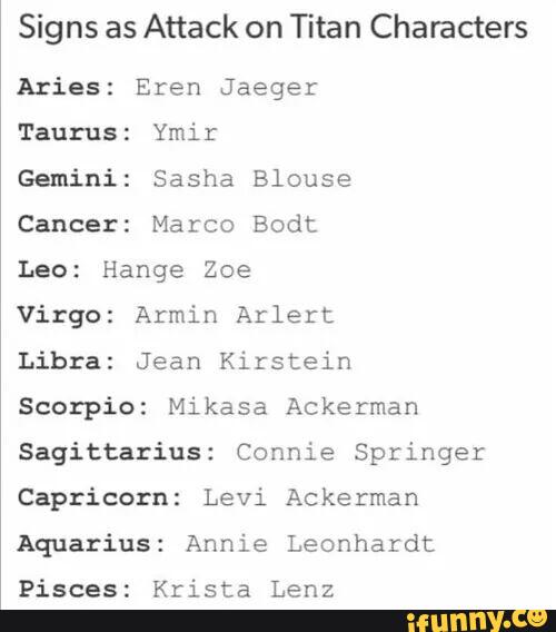 Signs as Attack on Titan Characters
Aries: Eren Jaeger
Taurus: Ymir
Gemini: Sasha Blouse
Cancer: Marco Bodt
Leo: Hange Zoe
Virgo: Armin Arlert
Libra: Jean Kirstein
Scorpio: Mikasa Ackerman
Sagittarius: Connie Springer
Capriccrn: Levi Ackerman
Aquarius: Annie Leonhardt
Pisces: Krista Lenz