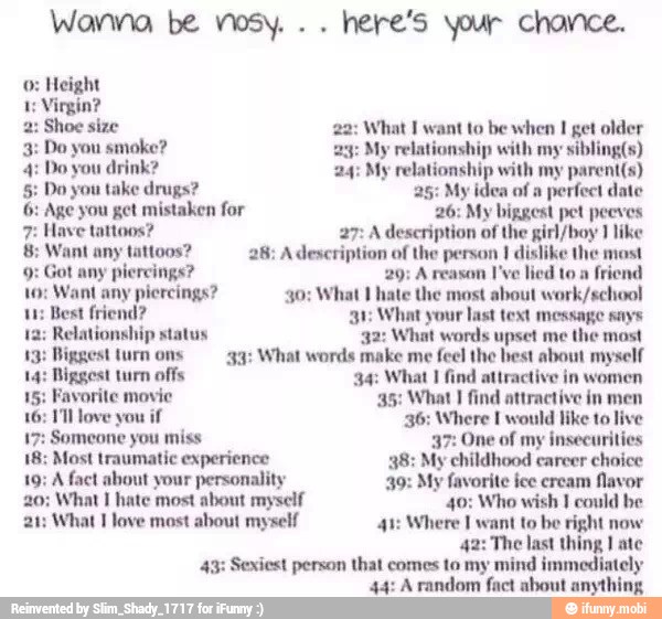 5: Do you take drugs? 25: My idea of a
perfect date
6: Age you get mistaken for 26: My biggest pet peeves
7: Have tattoos? 27: A description of the girl/boy I like
tattoos? dislike
t any piercings? 29; A reason I've lied to a
friend
11: Best friend? 31 What your last text message says
Relationship What words
13: Piggest 33: myself
14: Biggest turn offs. 34: What I find attractive in women
15: Favorite movie 35: What I find attractive in men
16: 1 love you if 36: Where I would like to live
17: Someone you miss 37: One of my insecurities
18: Most traumatic experience 38: My childhood career
choice
19; A fact about your personality 39: My favorite ice cream favor
20: What 1 hate most about myself 40: Who wish I could be
21: What I love most about myself 41: Where I want to be right now
42: The last thing I ate
43: Sexiest person that comes to my mind immediately
44: Arandom fact about anything