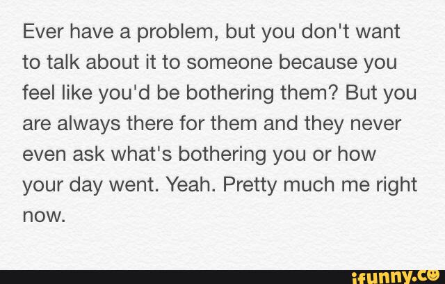 Ever have a problem, but you don't want
to talk about it to someone because you
feel like you‘d be bothering them? But you
are always there for them and they never
even ask what‘s bothering you or how
your day went. Yeah. Pretty much me right
now.