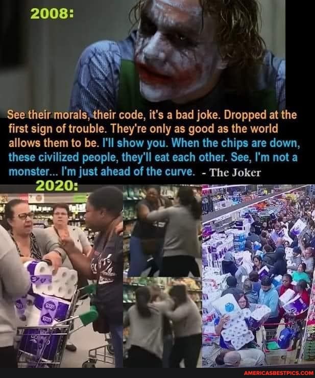 2008:
See their morals,their code, it's a bad joke. Dropped at the first sign of trouble. They're only as good as the world
allows them to be. I'll show you. When the chips are down, these civilized people, they'll eat each other. See, I'm not a
monster... I'm just ahead of the curve. - The Joker
2020: