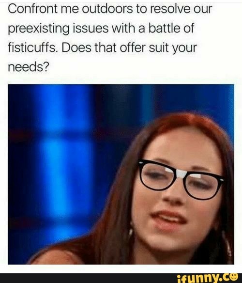 Confront me outdoors to resolve our
preexisting issues with a battle of
fisticuffs. Does that offer suit your
needs?