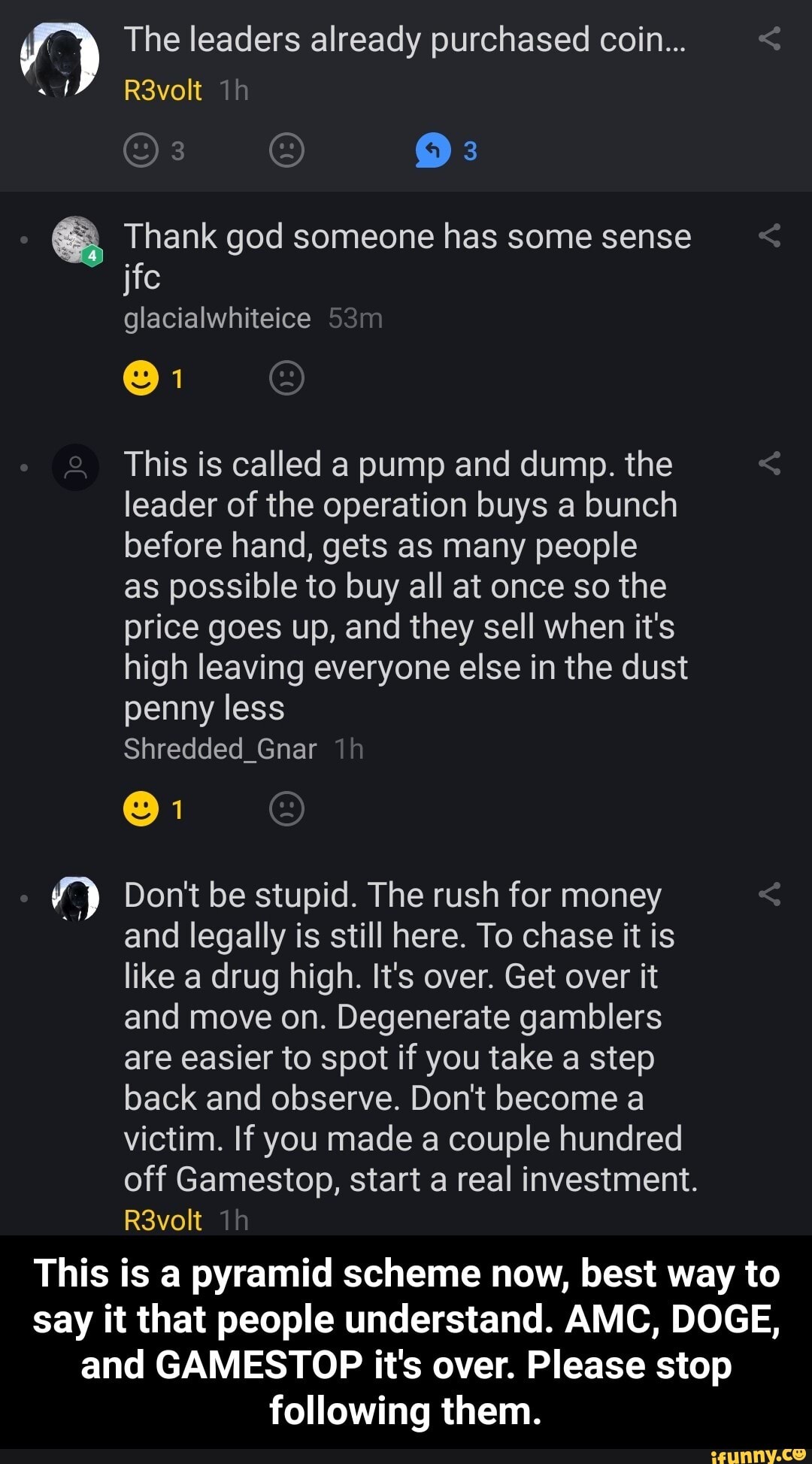 The leaders already purchased coin...
Thank god someone has some sense
R3volt Th
jfc
glacialwhiteice
@1
Jo
This is called a pump and dump. the leader of the operation buys a bunch before hand, gets as many people
as possible to buy all at once so the price goes up, and they sell when it's high leaving everyone else in the dust penny less
Shredded_Gnar
Don't be stupid. The rush for money and legally is still here. To chase it is like a drug high. It's over. Get over it and move on. Degenerate gamblers are easier to spot if you take a step back and observe. Don't become a victim. If you made a couple hundred off Gamestop, start a real investment.
R3volt
This is a pyramid scheme now, best way to say it that people understand. AMC, DOGE, and GAMESTOP it's over. Please stop
following them. - This is a pyramid scheme now, best way to say it that people understand. AMC, DOGE, and GAMESTOP it's over. Please stop following them.