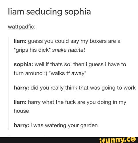 liam seducing sophia
liam: guess you could say my boxers are a
“grips his dick' snake habitat
sophia: well if thats sº, then i guess í have to
turn around :) 'walks tf away“
harry: did you really think that was going to work
liam: harry what the fuck are you doing in my
house
harry: i was watering your garden