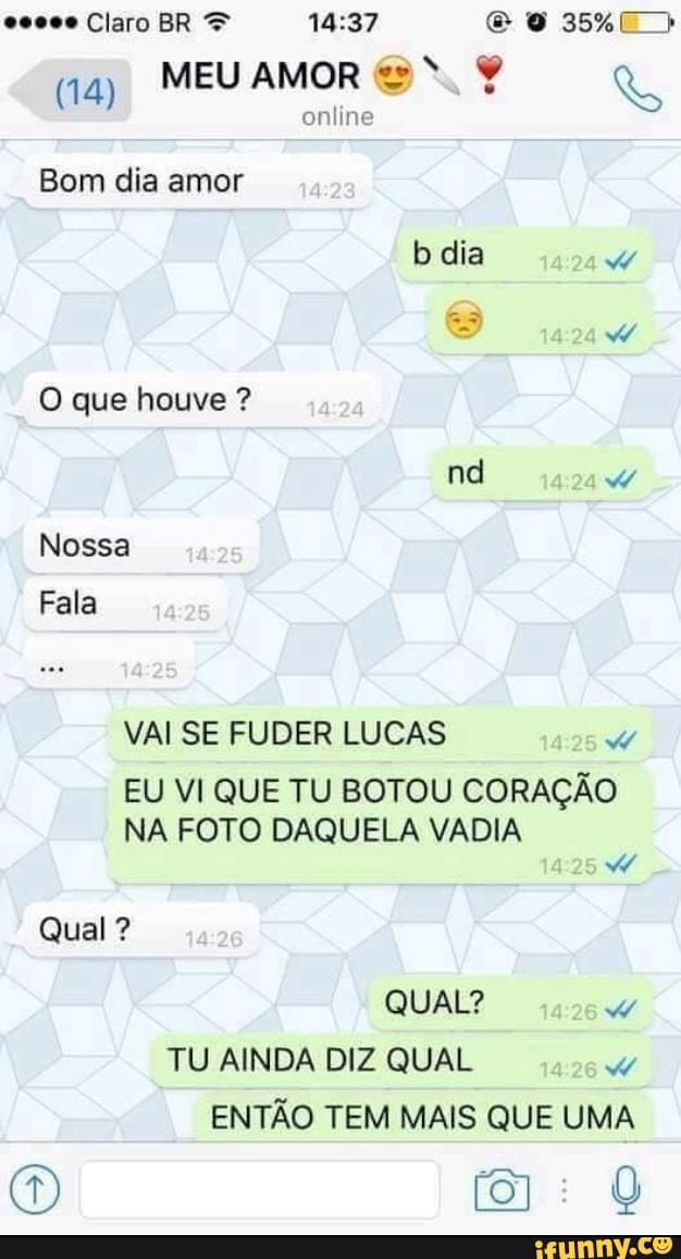 Ad
MEU AMOR
NR
online
Bom dia amor
VAI SE FUDER LUCAS Ww
EU VI QUE TU BOTOU CORAÇÃO
NA FOTO DAQUELA VADIA
A
TU AINDA DIZ QUAL W
ENTAO TEM MAIS QUE UMA